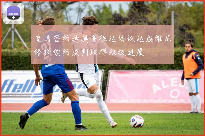 皇马签约迪奥曼德达协议达成维尼修斯续约谈判取得积极进展