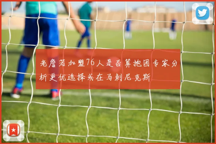 老詹若加盟76人是否算抱团专家分析更优选择或在马刺尼克斯