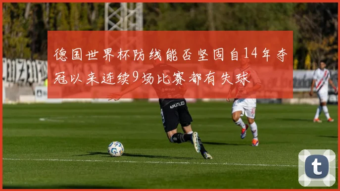 德国世界杯防线能否坚固自14年夺冠以来连续9场比赛都有失球