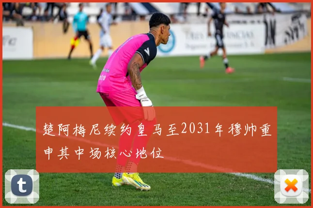 楚阿梅尼续约皇马至2031年穆帅重申其中场核心地位