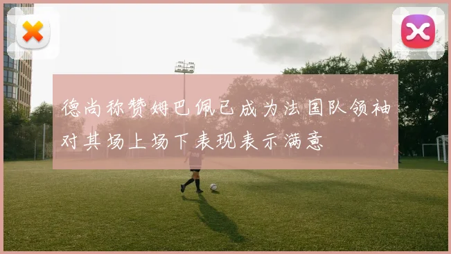 德尚称赞姆巴佩已成为法国队领袖对其场上场下表现表示满意