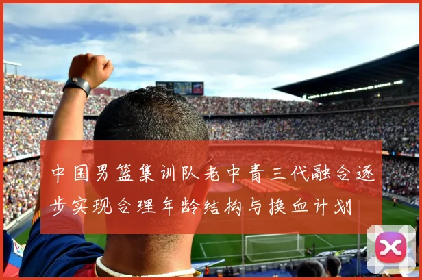 中国男篮集训队老中青三代融合逐步实现合理年龄结构与换血计划