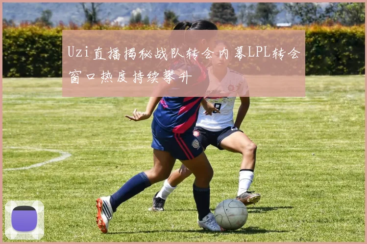 Uzi直播揭秘战队转会内幕LPL转会窗口热度持续攀升