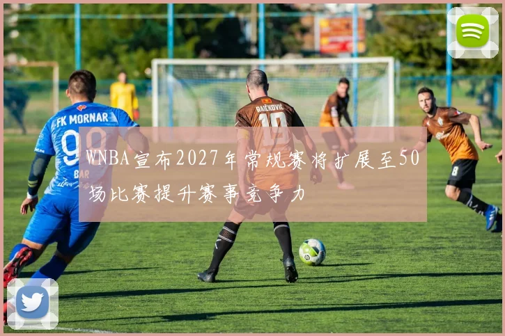 WNBA宣布2027年常规赛将扩展至50场比赛提升赛事竞争力