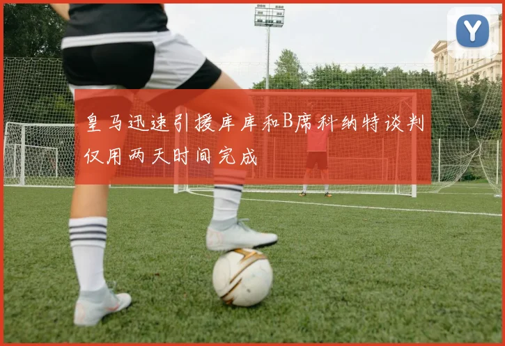 皇马迅速引援库库和B席科纳特谈判仅用两天时间完成