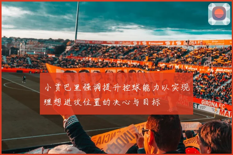 小贾巴里强调提升控球能力以实现理想进攻位置的决心与目标
