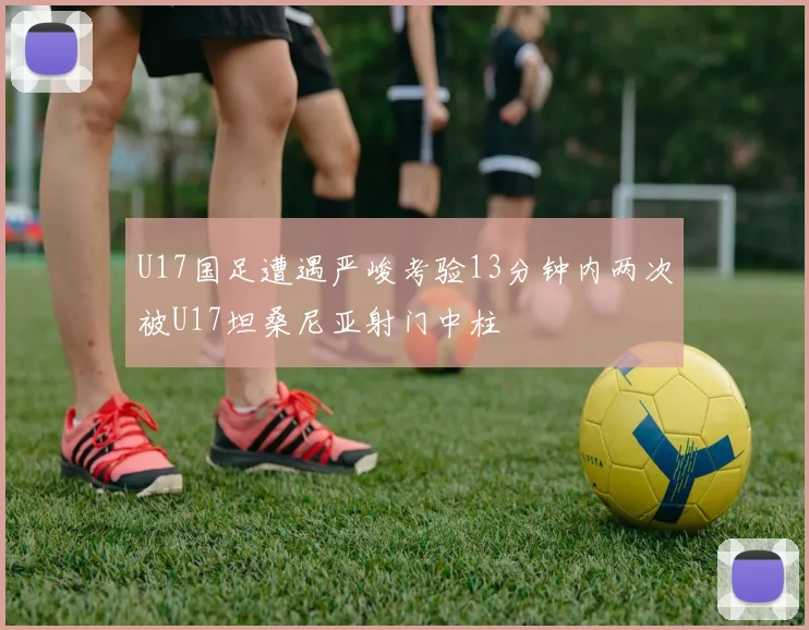 U17国足遭遇严峻考验13分钟内两次被U17坦桑尼亚射门中柱