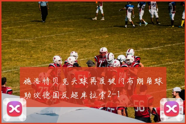 施洛特贝克头球再度破门布朗角球助攻德国反超库拉索2-1