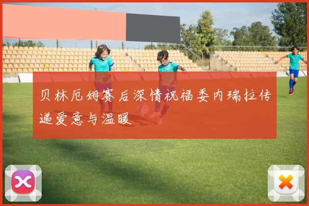 贝林厄姆赛后深情祝福委内瑞拉传递爱意与温暖
