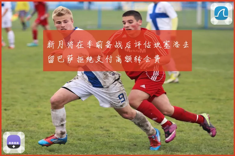 新月将在季前备战后评估坎塞洛去留巴萨拒绝支付高额转会费