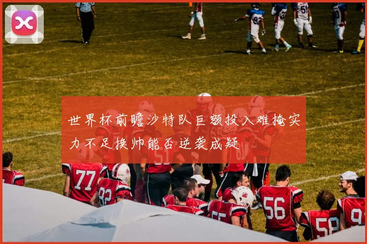 世界杯前瞻沙特队巨额投入难掩实力不足换帅能否逆袭成疑