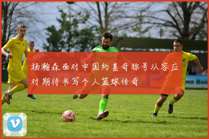 杨瀚森面对中国约基奇称号从容应对期待书写个人篮球传奇