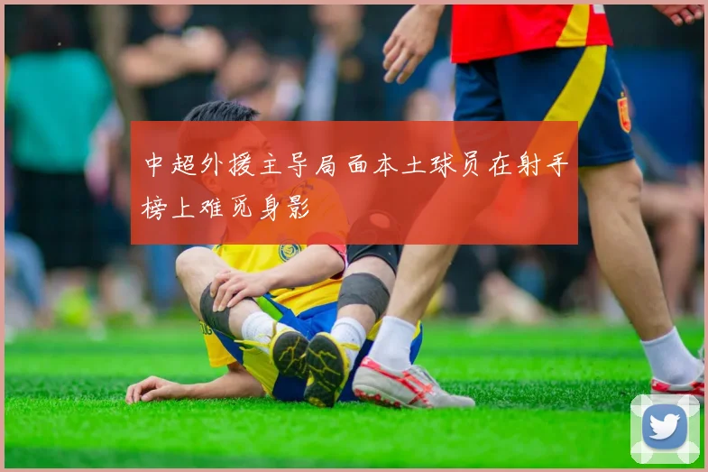 中超外援主导局面本土球员在射手榜上难觅身影