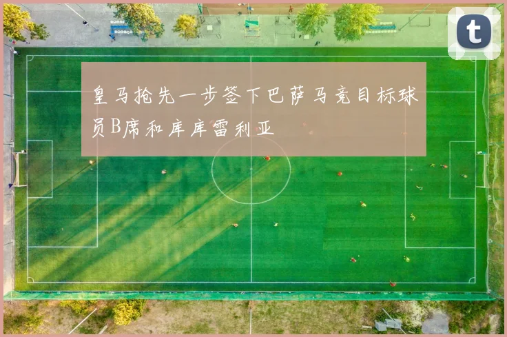皇马抢先一步签下巴萨马竞目标球员B席和库库雷利亚