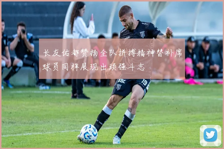 长友佑都赞扬全队拼搏精神替补席球员同样展现出顽强斗志