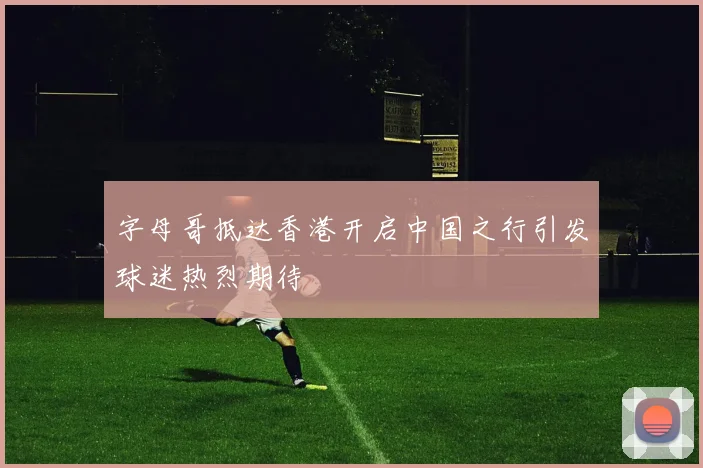 字母哥抵达香港开启中国之行引发球迷热烈期待